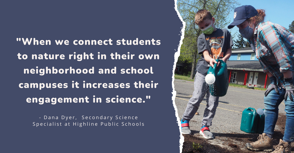 "When we connect students to nature right in their own neighborhood and school campuses it increases their engagement in science." - Dana Dyer, Secondary Science Specialist at Highline Public Schools