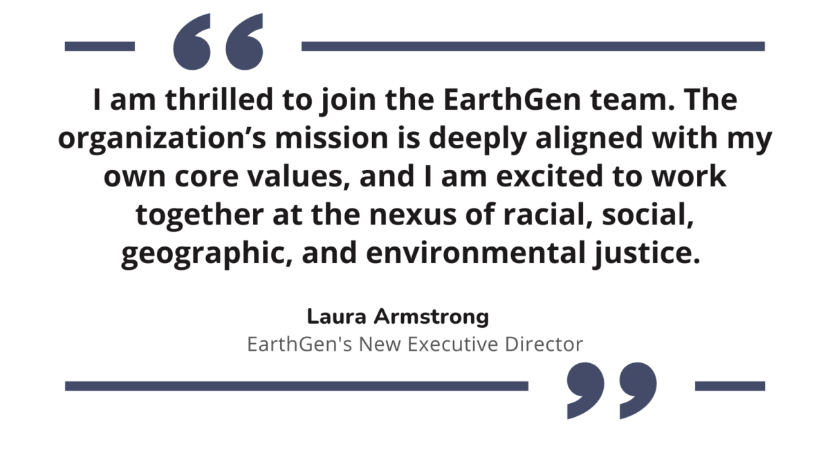 "I am thrilled to join the EarthGen team. The organization’s mission is deeply aligned with my own core values, and I am excited to work together at the nexus of racial, social, geographic, and environmental justice." Laura Armstrong, EarthGen's New Executive Director