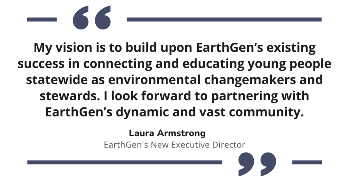 "My vision is to build upon EarthGen’s existing success in connecting and educating young people statewide as environmental changemakers and stewards. I look forward to partnering with EarthGen’s dynamic and vast community." Laura Armstrong, EarthGen's New Executive Director