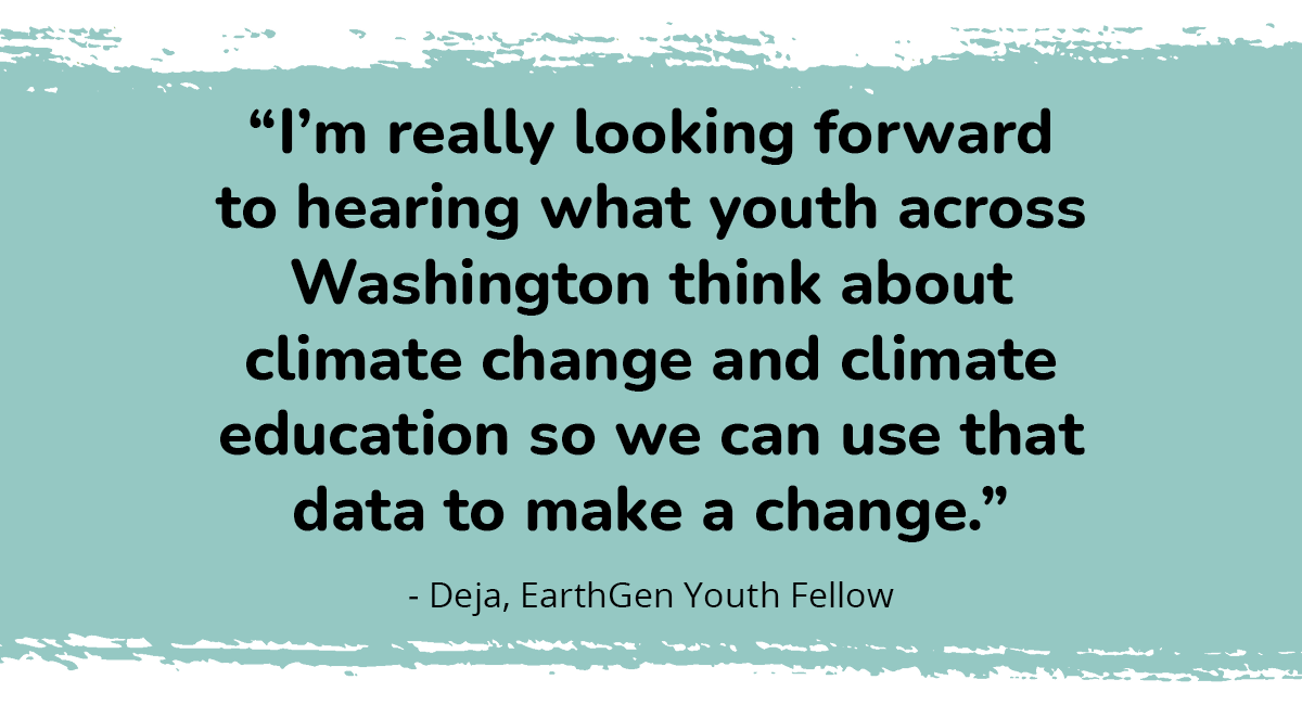 “I’m really looking forward to hearing what youth across Washington think about climate change and climate education so we can use that data to make a change.” - Deja, EarthGen Youth Fellow