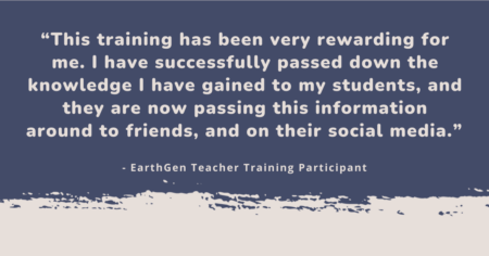 “This training has been very rewarding for me. I have successfully passed down the knowledge I have gained to my students, and they are now passing this information around to friends, and on their social media.” - EarthGen Teacher Training Participant"