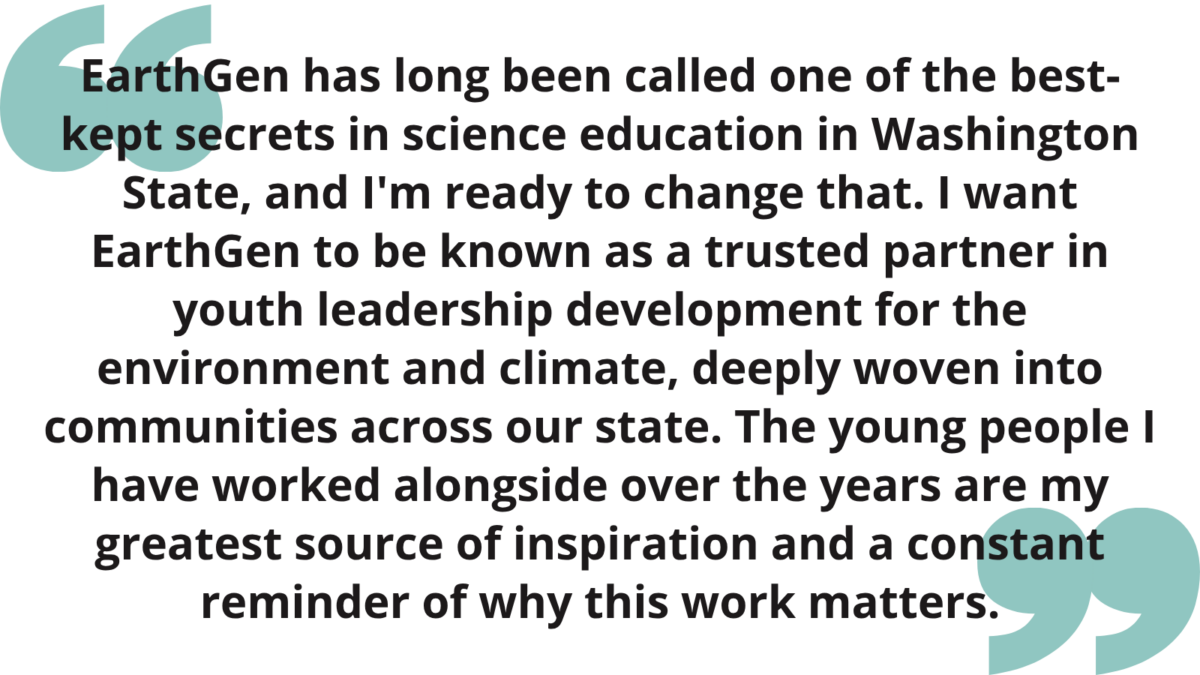"EarthGen has long been called one of the best-kept secrets in science education in Washington State, and I'm ready to change that. I want EarthGen to be known as a trusted partner in youth leadership development for the environment and climate, deeply woven into communities across our state. The young people I have worked alongside over the years are my greatest source of inspiration and a constant reminder of why this work matters." 